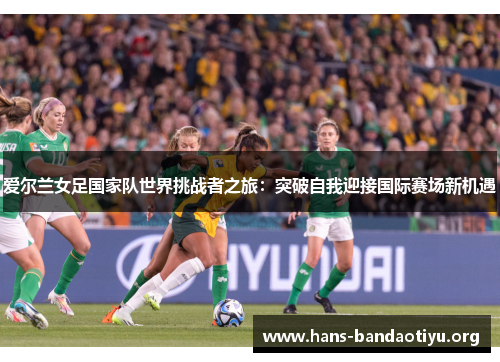 爱尔兰女足国家队世界挑战者之旅：突破自我迎接国际赛场新机遇
