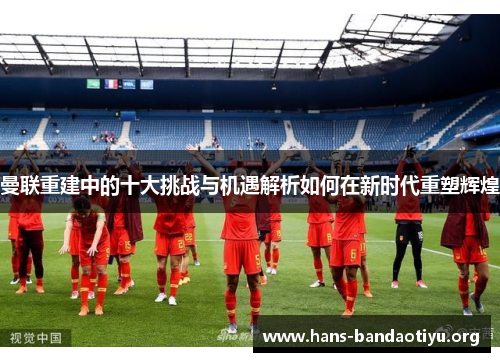 曼联重建中的十大挑战与机遇解析如何在新时代重塑辉煌