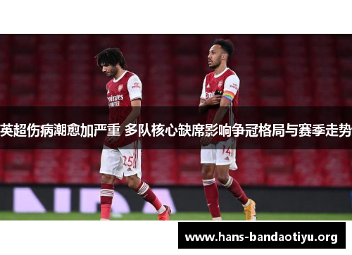 英超伤病潮愈加严重 多队核心缺席影响争冠格局与赛季走势