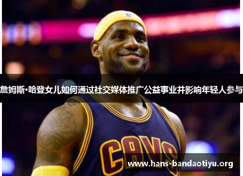 詹姆斯·哈登女儿如何通过社交媒体推广公益事业并影响年轻人参与 詹姆斯·哈登女儿如何通过社交媒体推广公益事业并影响年轻人参与
