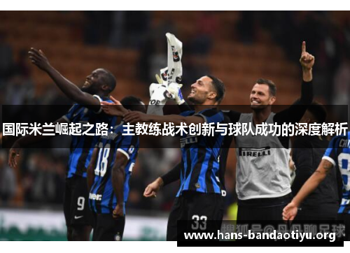 国际米兰崛起之路：主教练战术创新与球队成功的深度解析