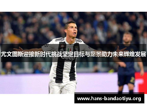 尤文图斯迎接新时代挑战坚定目标与愿景助力未来辉煌发展