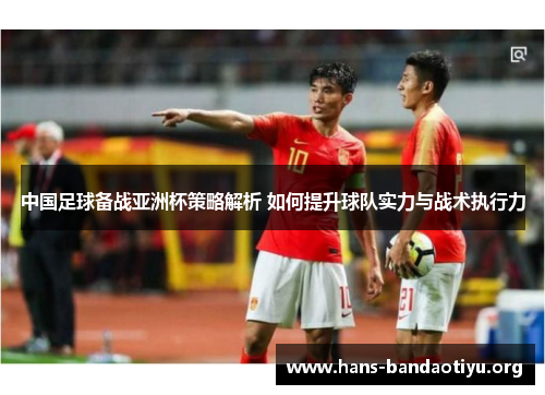 中国足球备战亚洲杯策略解析 如何提升球队实力与战术执行力