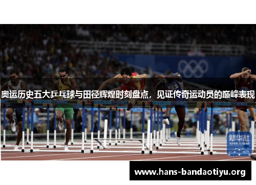 奥运历史五大乒乓球与田径辉煌时刻盘点，见证传奇运动员的巅峰表现