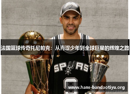 法国篮球传奇托尼帕克：从青涩少年到全球巨星的辉煌之路