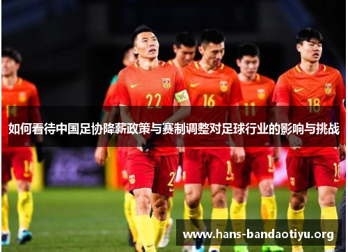 如何看待中国足协降薪政策与赛制调整对足球行业的影响与挑战