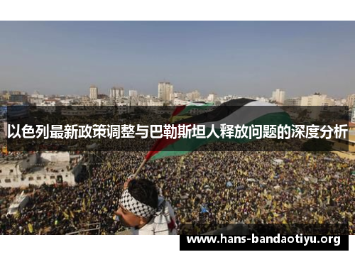 以色列最新政策调整与巴勒斯坦人释放问题的深度分析 以色列最新政策调整与巴勒斯坦人释放问题的深度分析