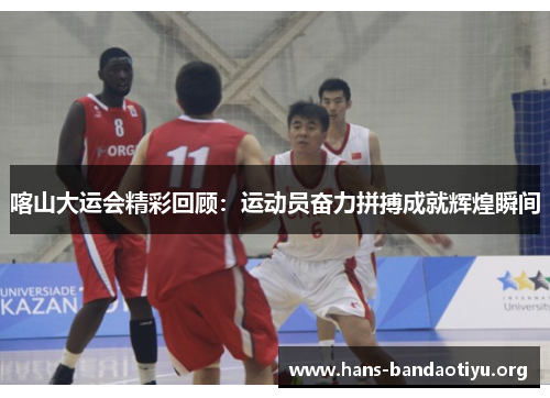 喀山大运会精彩回顾：运动员奋力拼搏成就辉煌瞬间