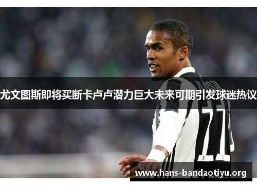 尤文图斯即将买断卡卢卢潜力巨大未来可期引发球迷热议