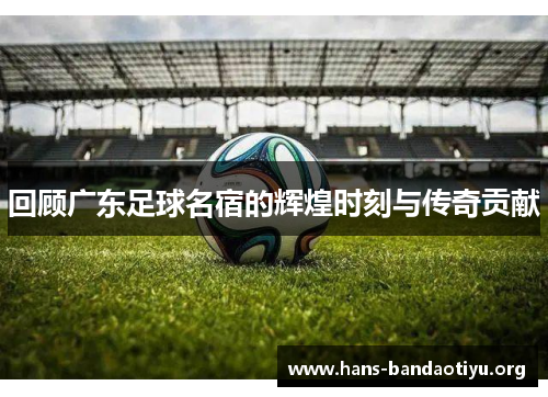 回顾广东足球名宿的辉煌时刻与传奇贡献