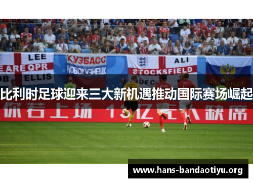 比利时足球迎来三大新机遇推动国际赛场崛起 比利时足球迎来三大新机遇推动国际赛场崛起