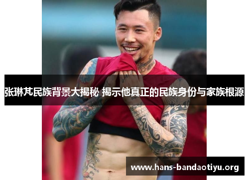 张琳芃民族背景大揭秘 揭示他真正的民族身份与家族根源