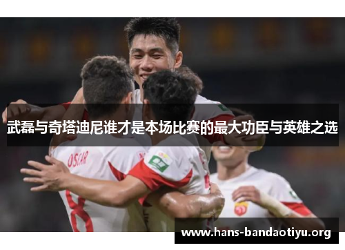 武磊与奇塔迪尼谁才是本场比赛的最大功臣与英雄之选 武磊与奇塔迪尼谁才是本场比赛的最大功臣与英雄之选