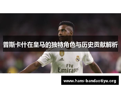 普斯卡什在皇马的独特角色与历史贡献解析