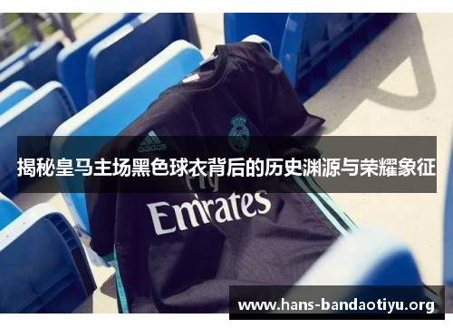 揭秘皇马主场黑色球衣背后的历史渊源与荣耀象征