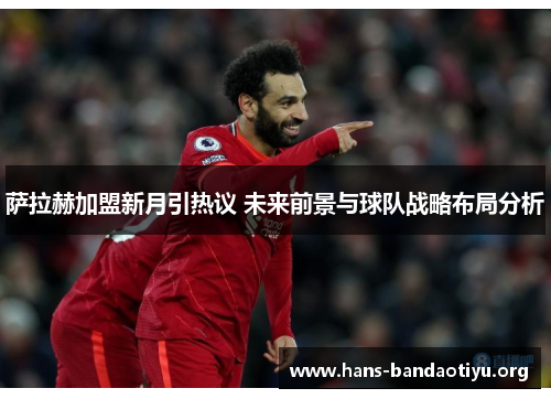 萨拉赫加盟新月引热议 未来前景与球队战略布局分析