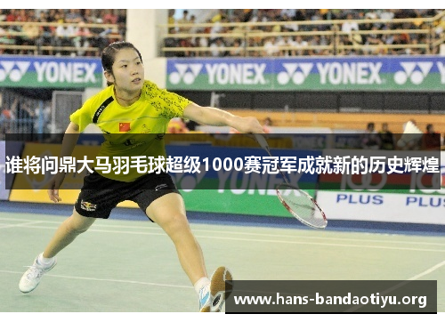 谁将问鼎大马羽毛球超级1000赛冠军成就新的历史辉煌