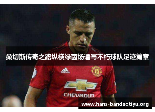 桑切斯传奇之路纵横绿茵场谱写不朽球队足迹篇章