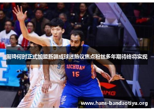 周琦何时正式加盟新疆成球迷热议焦点粉丝多年期待终将实现